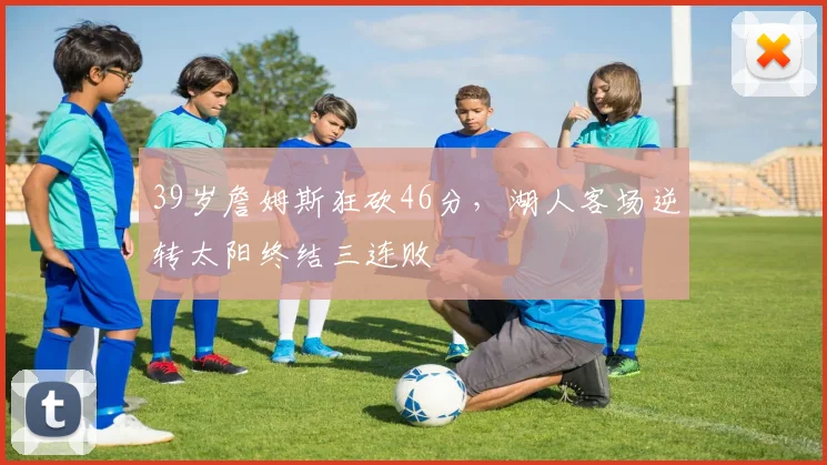 39岁詹姆斯狂砍46分,湖人客场逆转太阳终结三连败 - 今年会官网平台