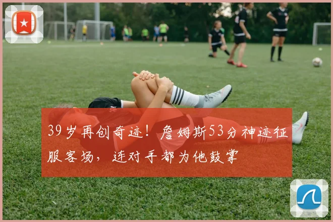 39岁再创奇迹！詹姆斯53分神迹征服客场，连对手都为他鼓掌 - 今年会官网平台